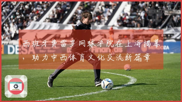 西班牙费雷罗网球学院在上海揭幕，助力中西体育文化交流新篇章