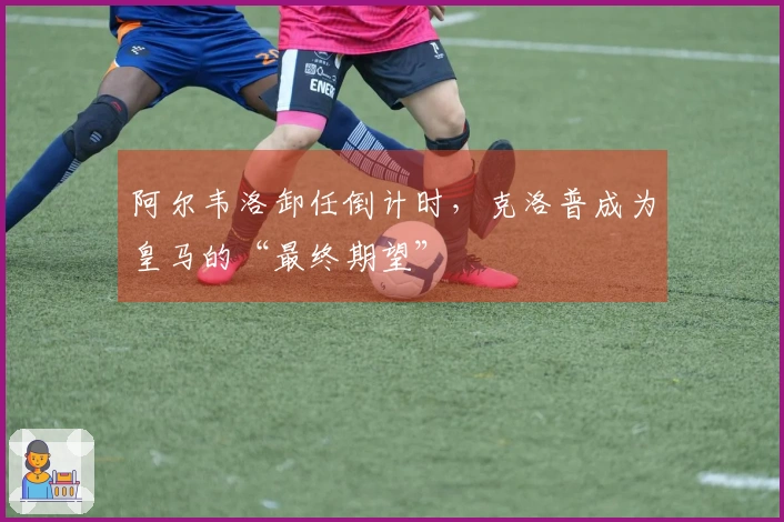 阿尔韦洛卸任倒计时，克洛普成为皇马的“最终期望”