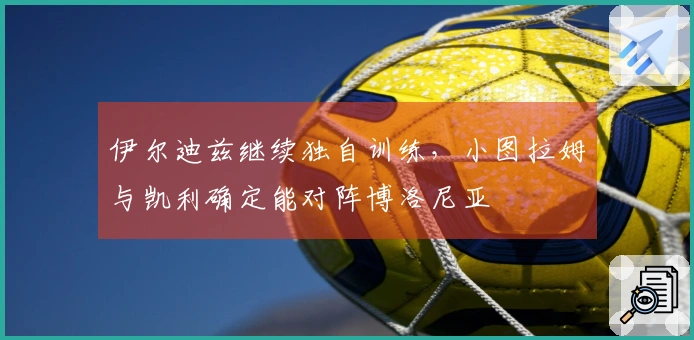 伊尔迪兹继续独自训练，小图拉姆与凯利确定能对阵博洛尼亚
