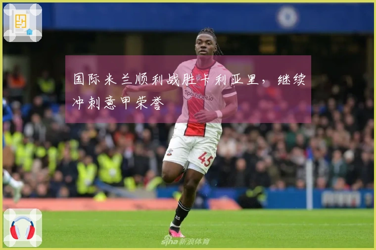 国际米兰顺利战胜卡利亚里，继续冲刺意甲荣誉