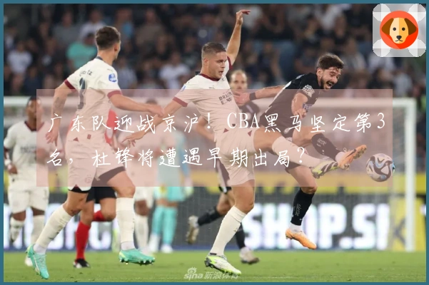 广东队迎战京沪！CBA黑马坚定第3名，杜锋将遭遇早期出局？