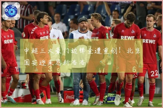 中超三大豪门边锋全遭重创！北京国安迎来恩科洛洛