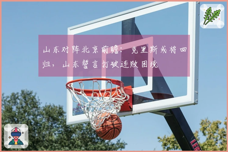 山东对阵北京前瞻：克里斯或将回归，山东誓言打破连败困境