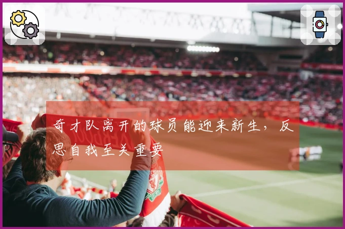 奇才队离开的球员能迎来新生，反思自我至关重要