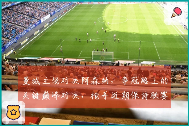 曼城主场对决阿森纳，争冠路上的关键巅峰对决，枪手近期保持联赛不败