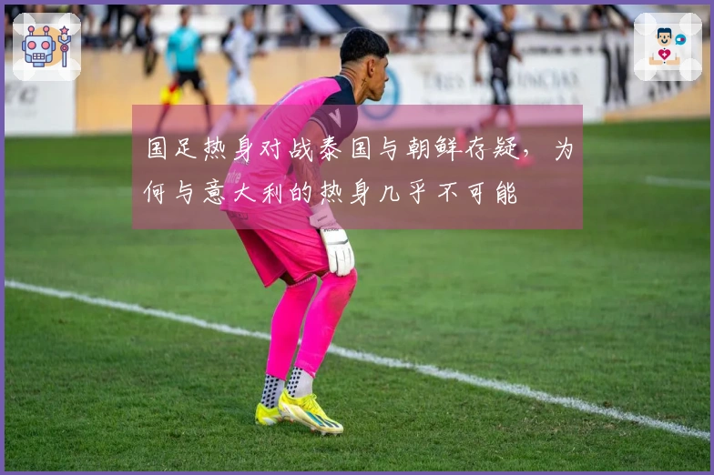 国足热身对战泰国与朝鲜存疑，为何与意大利的热身几乎不可能
