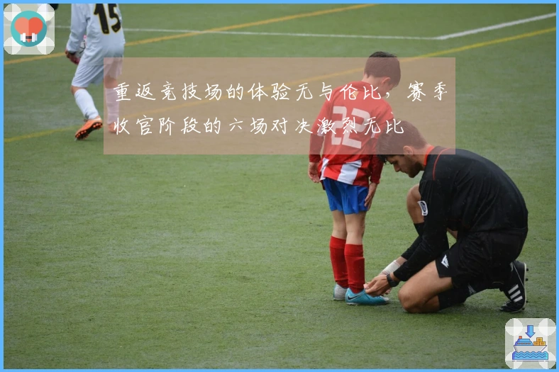 重返竞技场的体验无与伦比，赛季收官阶段的六场对决激烈无比