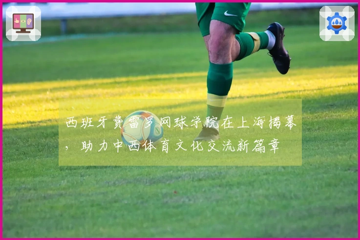 西班牙费雷罗网球学院在上海揭幕，助力中西体育文化交流新篇章
