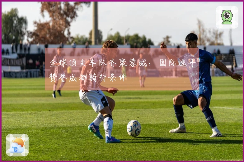 全球顶尖车队齐聚蓉城，国际选手赞誉成都骑行条件