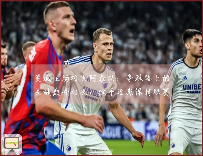 曼城主场对决阿森纳，争冠路上的关键巅峰对决，枪手近期保持联赛不败