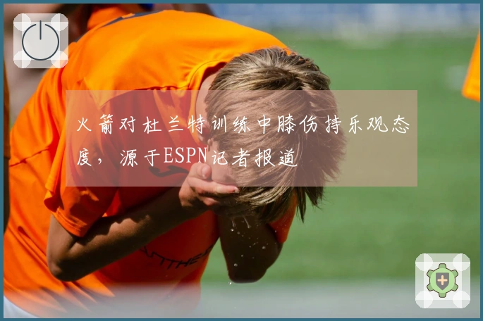 火箭对杜兰特训练中膝伤持乐观态度，源于ESPN记者报道
