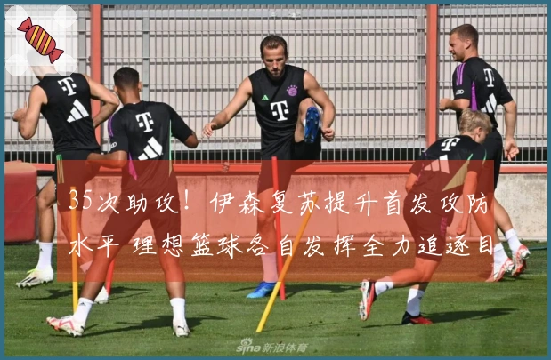 35次助攻！伊森复苏提升首发攻防水平 理想篮球各自发挥全力追逐目标