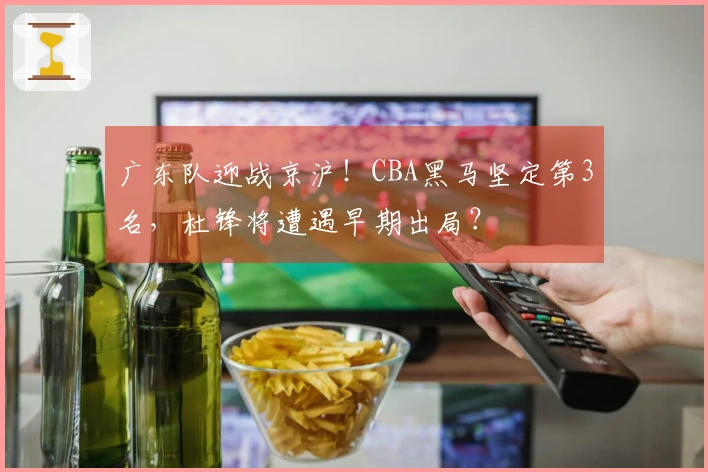 广东队迎战京沪！CBA黑马坚定第3名，杜锋将遭遇早期出局？