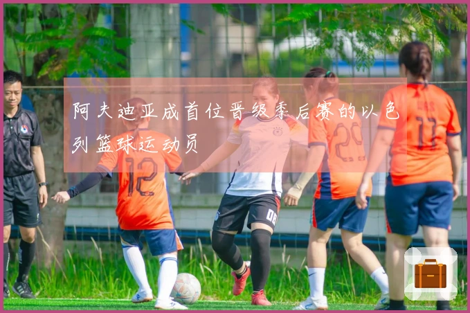 阿夫迪亚成首位晋级季后赛的以色列篮球运动员