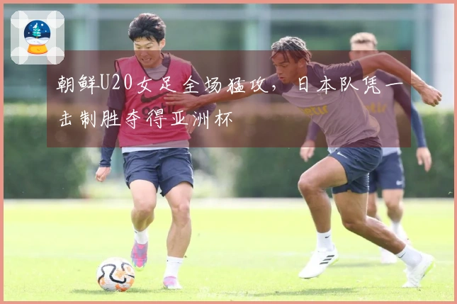 朝鲜U20女足全场猛攻，日本队凭一击制胜夺得亚洲杯
