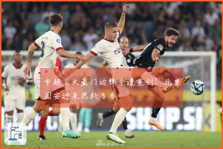 中超三大豪门边锋全遭重创！北京国安迎来恩科洛洛
