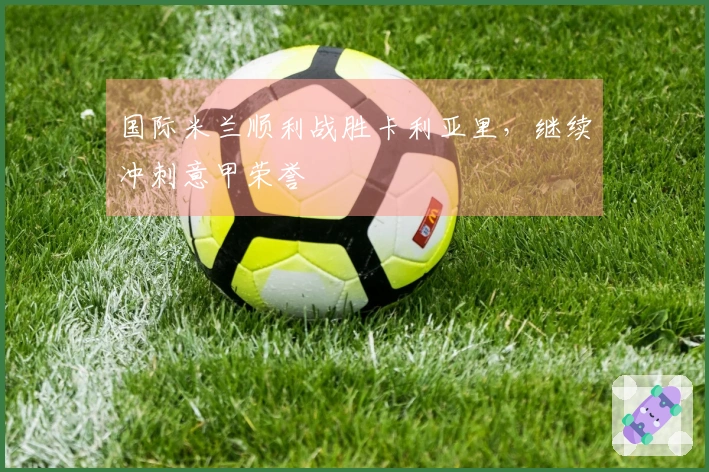 国际米兰顺利战胜卡利亚里，继续冲刺意甲荣誉